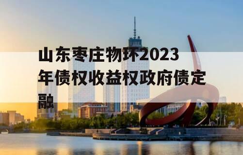 山东枣庄物环2023年债权收益权政府债定融