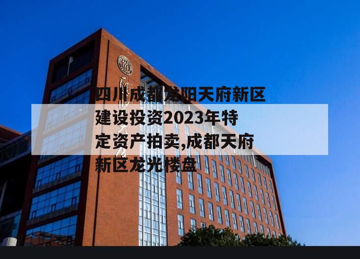 四川成都龙阳天府新区建设投资2023年特定资产拍卖,成都天府新区龙光楼盘