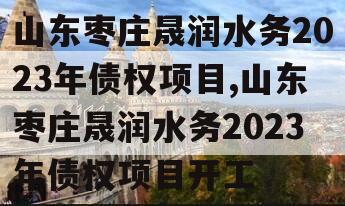 山东枣庄晟润水务2023年债权项目,山东枣庄晟润水务2023年债权项目开工