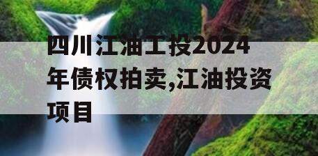 四川江油工投2024年债权拍卖,江油投资项目