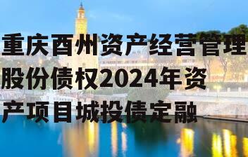 重庆酉州资产经营管理股份债权2024年资产项目城投债定融